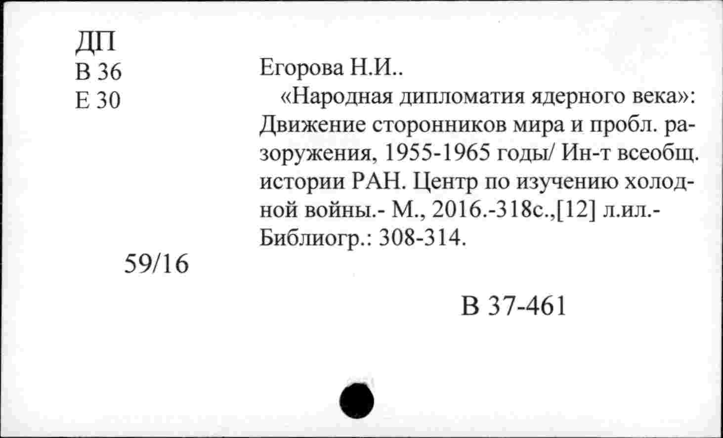 ﻿ДП
В 36
ЕЗО
59/16
Егорова Н.И..
«Народная дипломатия ядерного века»: Движение сторонников мира и пробл. разоружения, 1955-1965 годы/ Ин-т всеобщ, истории РАН. Центр по изучению холодной войны,- М., 2016.-318с.,[12] л.ил.-Библиогр.: 308-314.
В 37-461